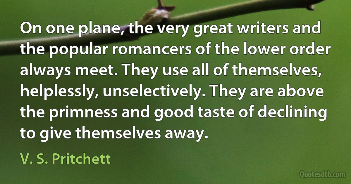 On one plane, the very great writers and the popular romancers of the lower order always meet. They use all of themselves, helplessly, unselectively. They are above the primness and good taste of declining to give themselves away. (V. S. Pritchett)