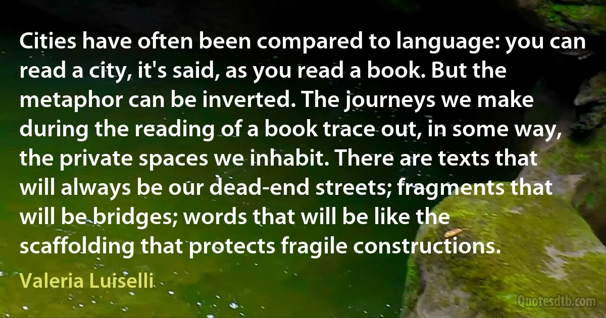 Cities have often been compared to language: you can read a city, it's said, as you read a book. But the metaphor can be inverted. The journeys we make during the reading of a book trace out, in some way, the private spaces we inhabit. There are texts that will always be our dead-end streets; fragments that will be bridges; words that will be like the scaffolding that protects fragile constructions. (Valeria Luiselli)