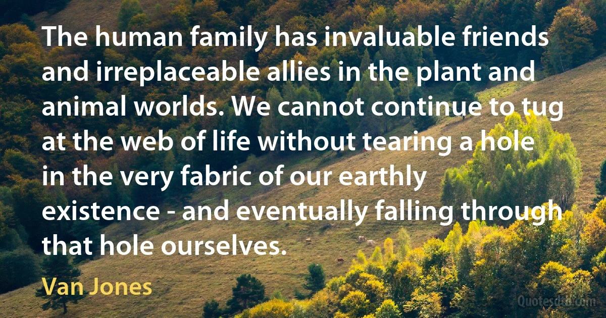 The human family has invaluable friends and irreplaceable allies in the plant and animal worlds. We cannot continue to tug at the web of life without tearing a hole in the very fabric of our earthly existence - and eventually falling through that hole ourselves. (Van Jones)