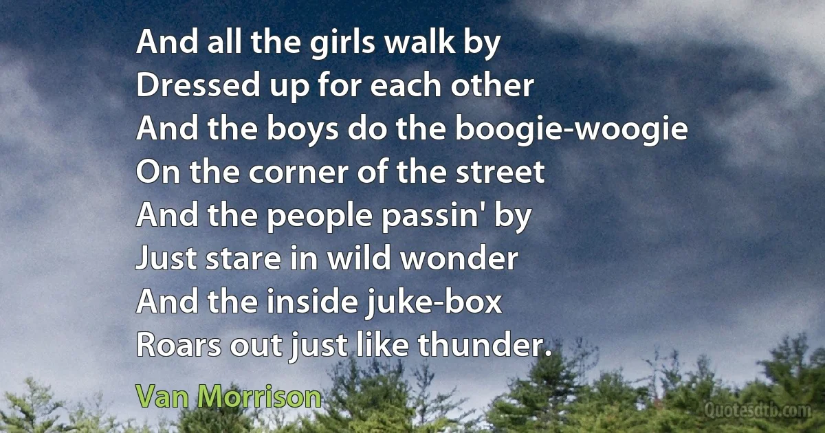 And all the girls walk by
Dressed up for each other
And the boys do the boogie-woogie
On the corner of the street
And the people passin' by
Just stare in wild wonder
And the inside juke-box
Roars out just like thunder. (Van Morrison)