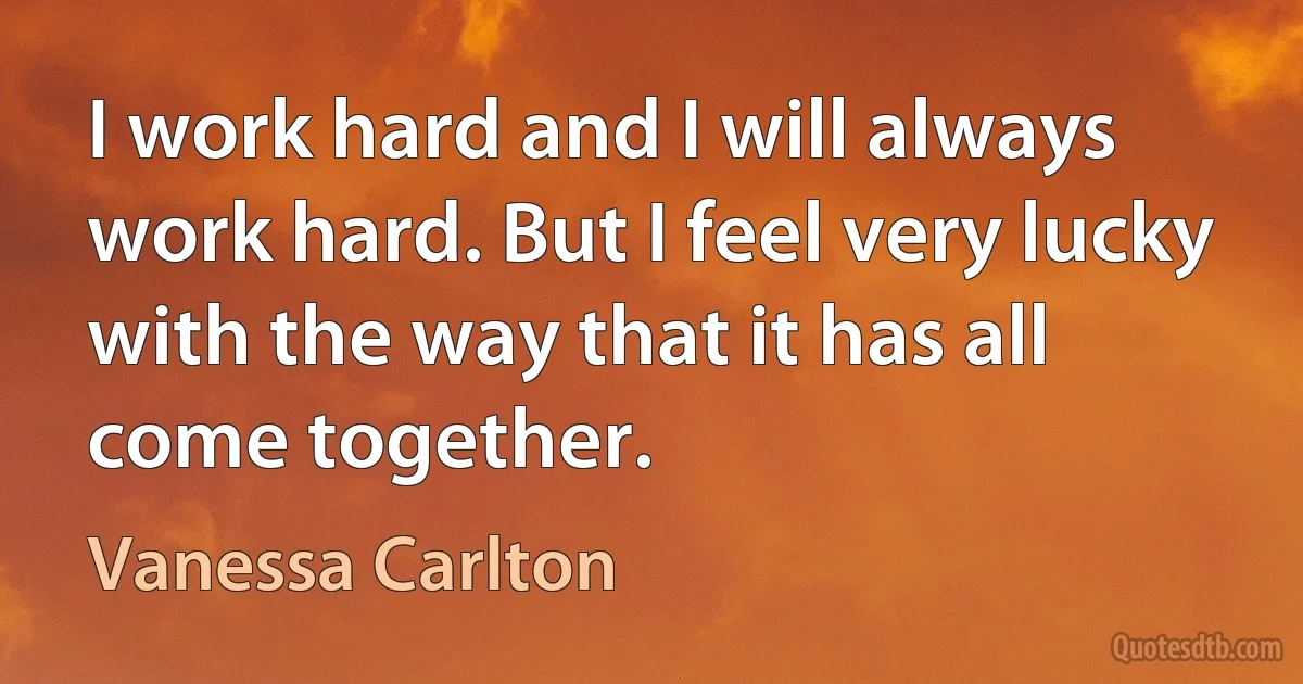 I work hard and I will always work hard. But I feel very lucky with the way that it has all come together. (Vanessa Carlton)