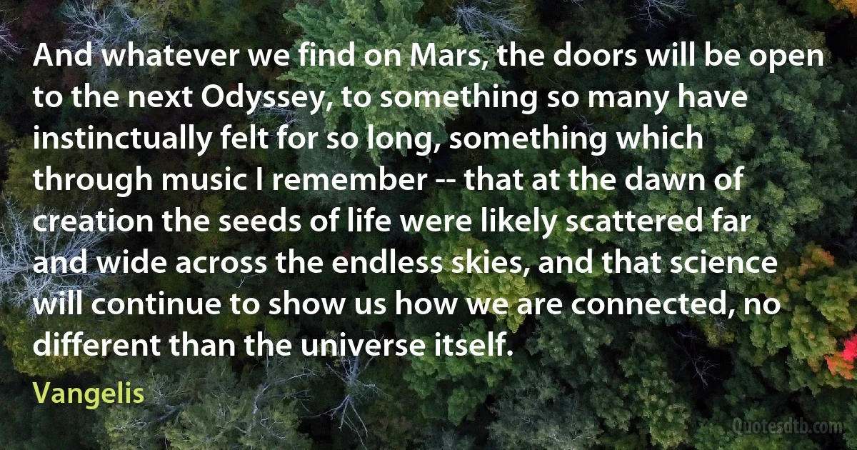 And whatever we find on Mars, the doors will be open to the next Odyssey, to something so many have instinctually felt for so long, something which through music I remember -- that at the dawn of creation the seeds of life were likely scattered far and wide across the endless skies, and that science will continue to show us how we are connected, no different than the universe itself. (Vangelis)