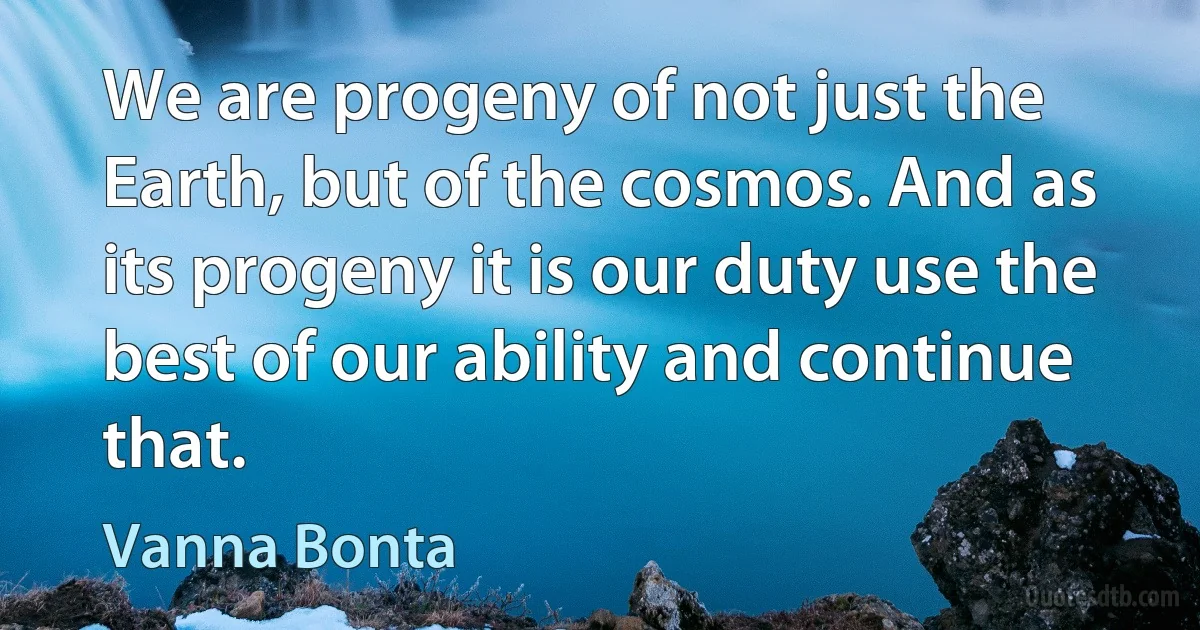 We are progeny of not just the Earth, but of the cosmos. And as its progeny it is our duty use the best of our ability and continue that. (Vanna Bonta)