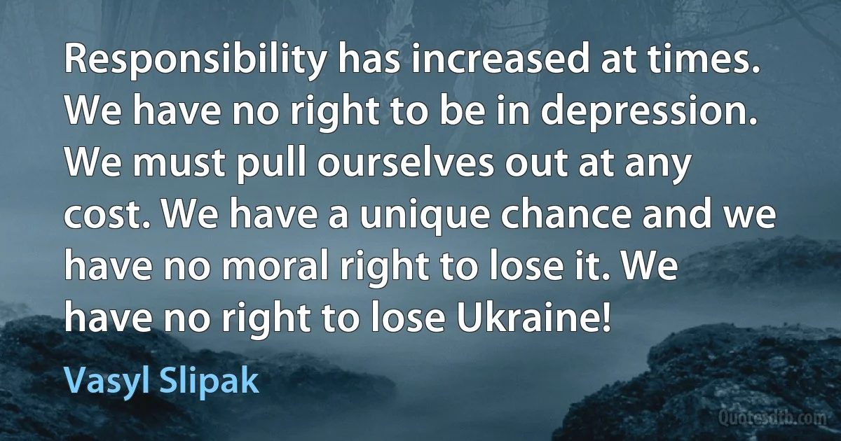 Responsibility has increased at times. We have no right to be in depression. We must pull ourselves out at any cost. We have a unique chance and we have no moral right to lose it. We have no right to lose Ukraine! (Vasyl Slipak)