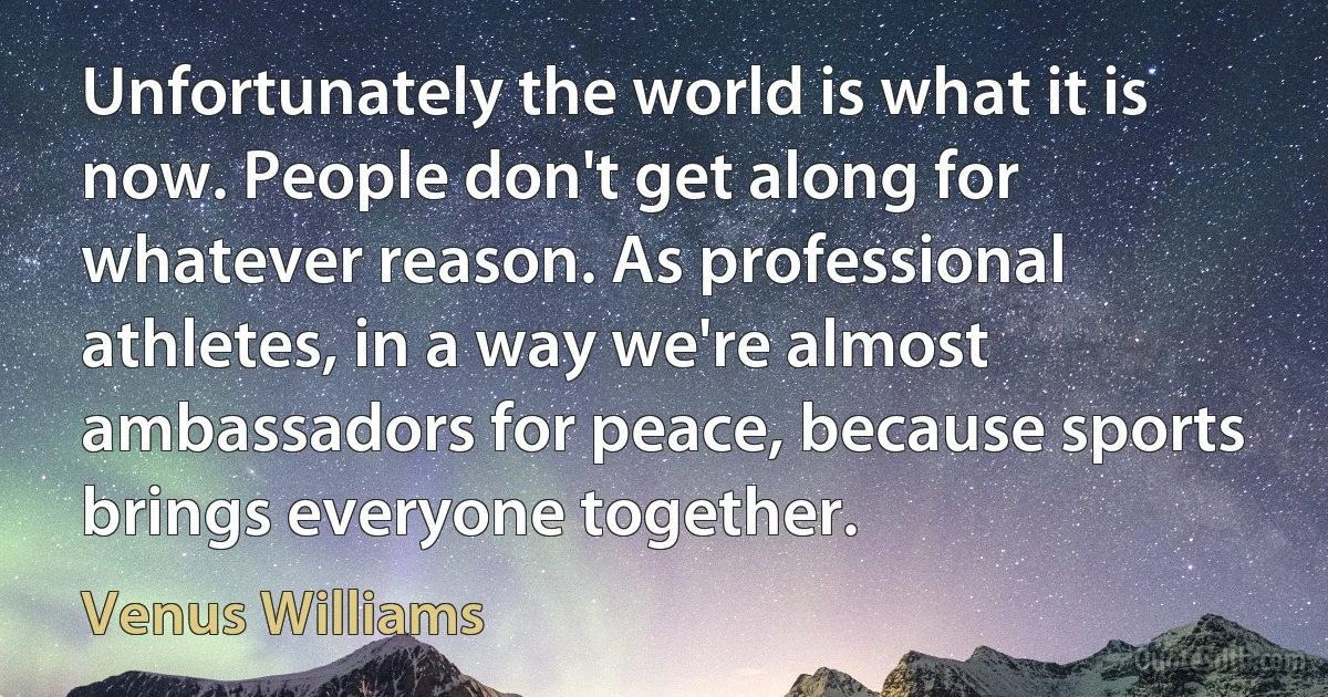 Unfortunately the world is what it is now. People don't get along for whatever reason. As professional athletes, in a way we're almost ambassadors for peace, because sports brings everyone together. (Venus Williams)