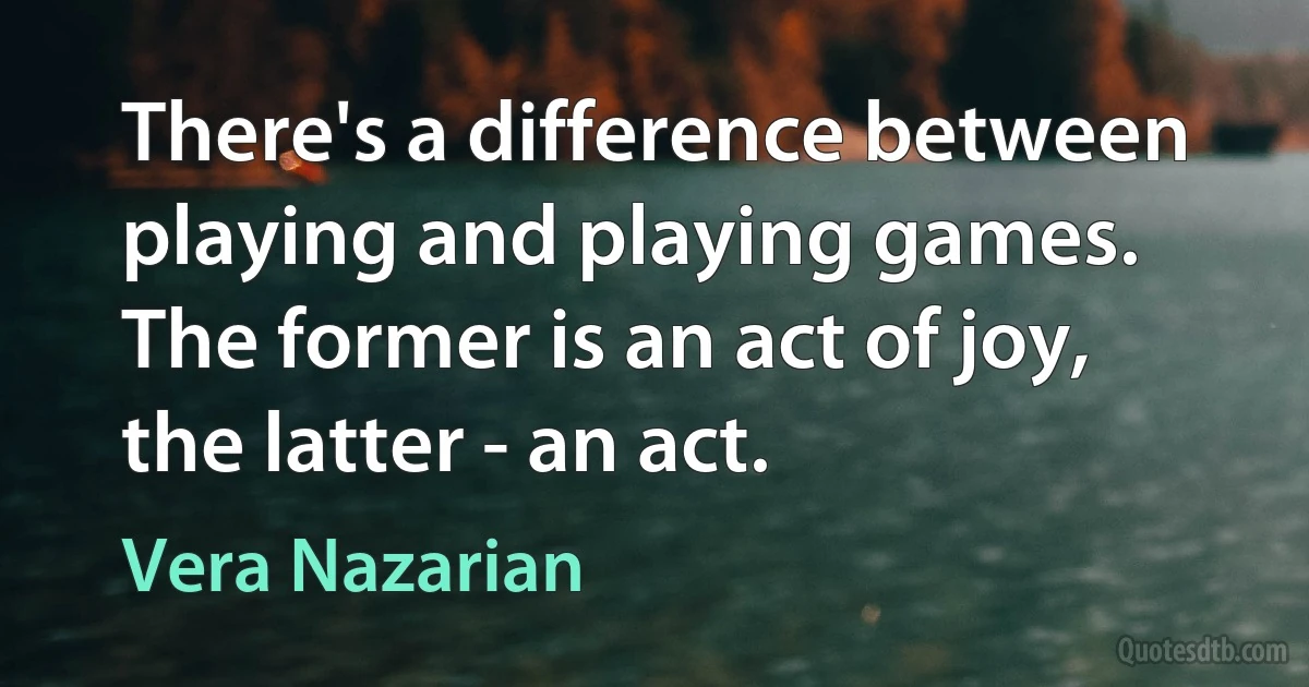 There's a difference between playing and playing games. The former is an act of joy, the latter - an act. (Vera Nazarian)