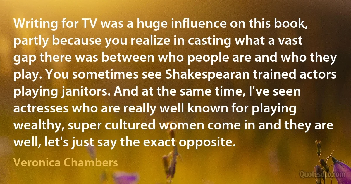 Writing for TV was a huge influence on this book, partly because you realize in casting what a vast gap there was between who people are and who they play. You sometimes see Shakespearan trained actors playing janitors. And at the same time, I've seen actresses who are really well known for playing wealthy, super cultured women come in and they are well, let's just say the exact opposite. (Veronica Chambers)