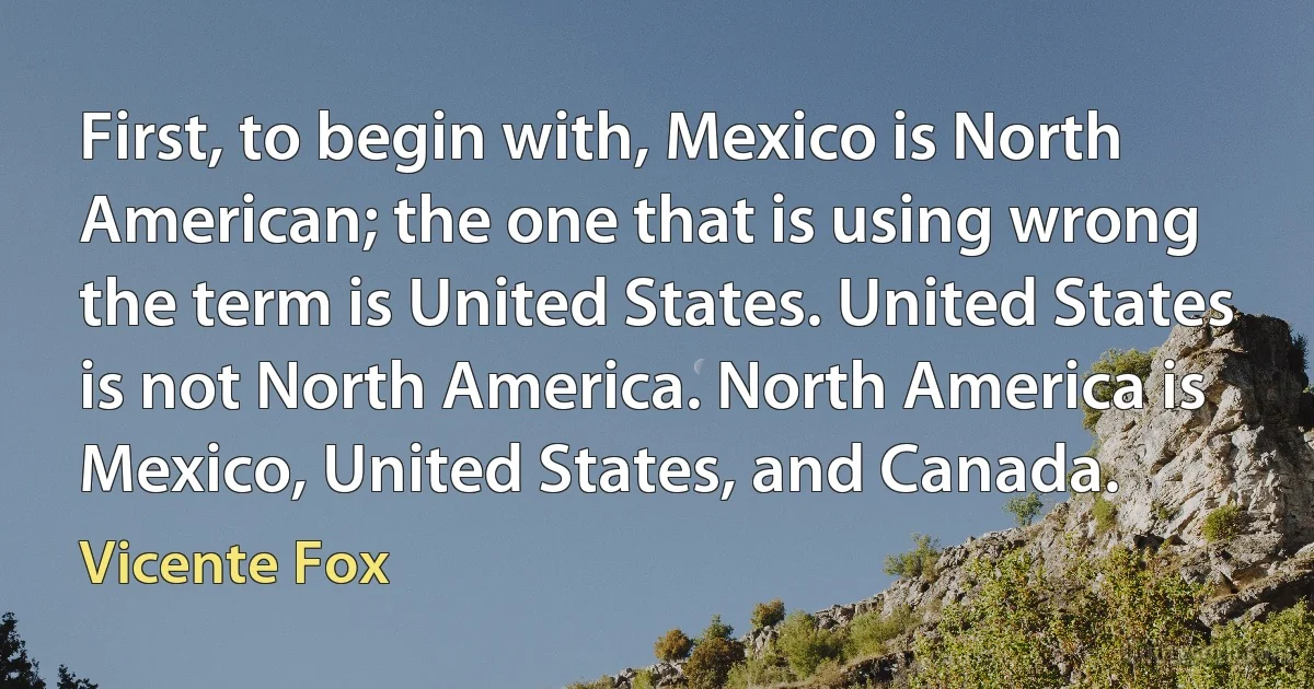 First, to begin with, Mexico is North American; the one that is using wrong the term is United States. United States is not North America. North America is Mexico, United States, and Canada. (Vicente Fox)