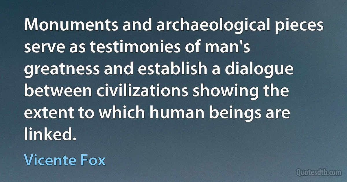 Monuments and archaeological pieces serve as testimonies of man's greatness and establish a dialogue between civilizations showing the extent to which human beings are linked. (Vicente Fox)