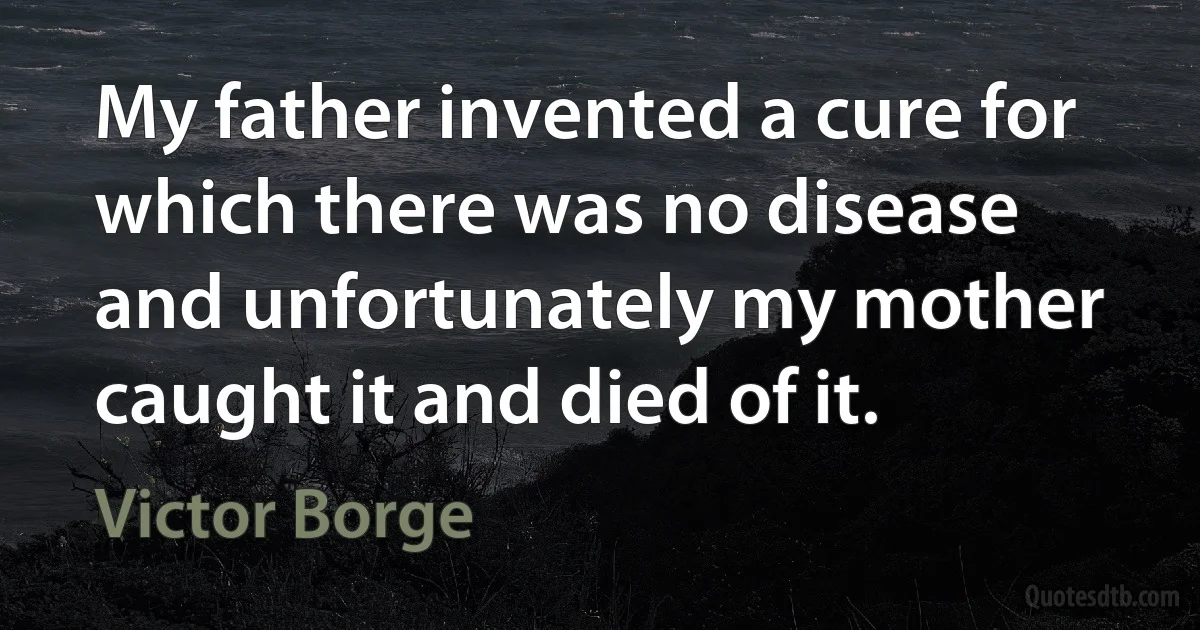 My father invented a cure for which there was no disease and unfortunately my mother caught it and died of it. (Victor Borge)