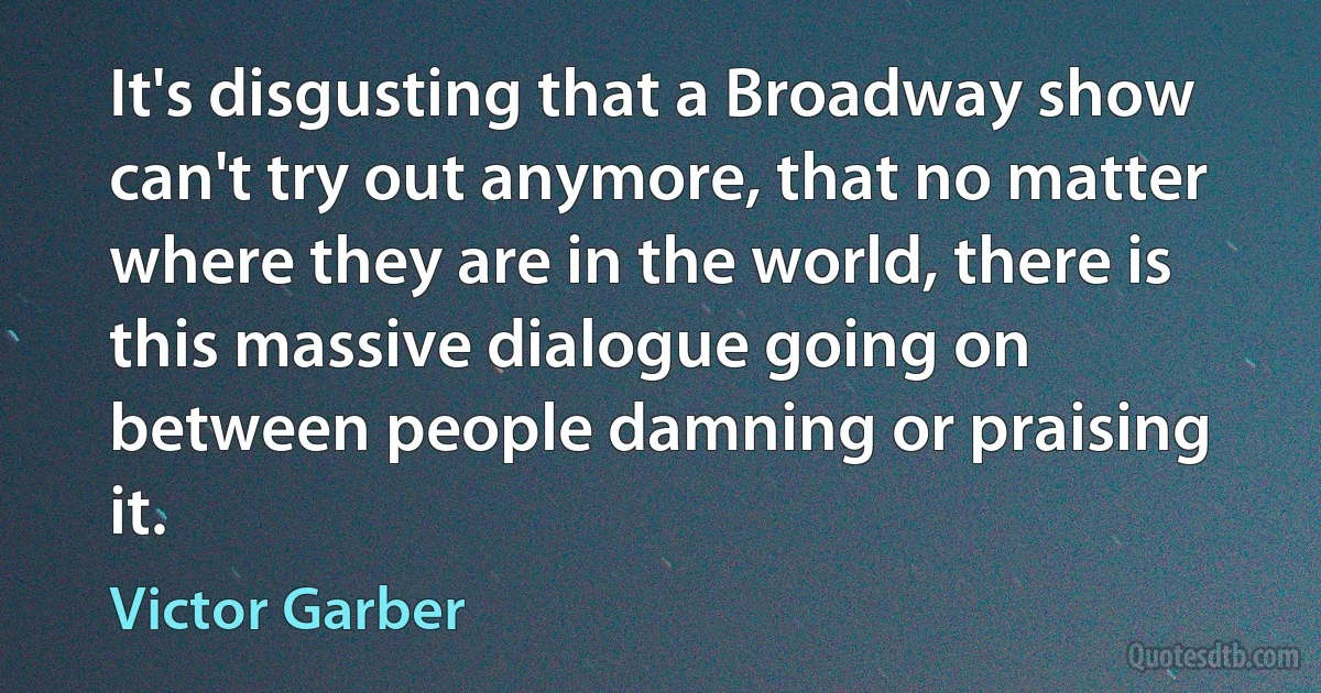 It's disgusting that a Broadway show can't try out anymore, that no matter where they are in the world, there is this massive dialogue going on between people damning or praising it. (Victor Garber)