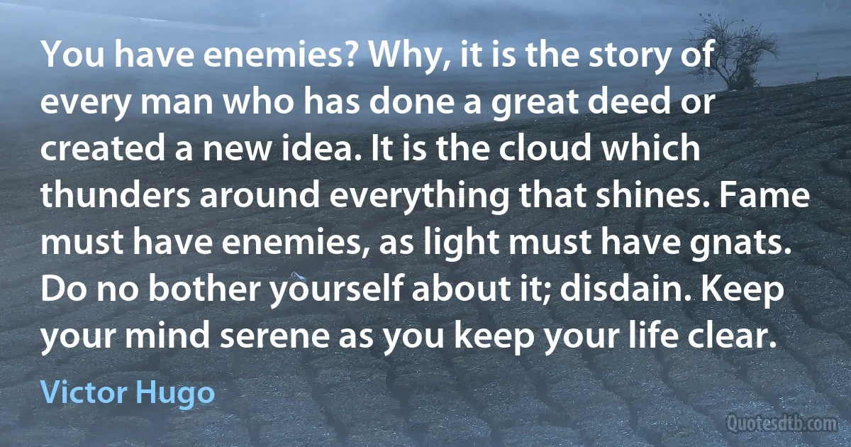 You have enemies? Why, it is the story of every man who has done a great deed or created a new idea. It is the cloud which thunders around everything that shines. Fame must have enemies, as light must have gnats. Do no bother yourself about it; disdain. Keep your mind serene as you keep your life clear. (Victor Hugo)