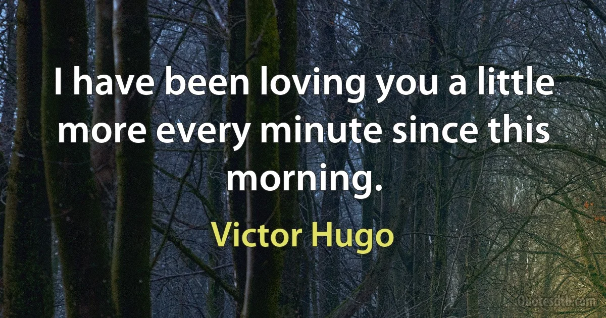 I have been loving you a little more every minute since this morning. (Victor Hugo)