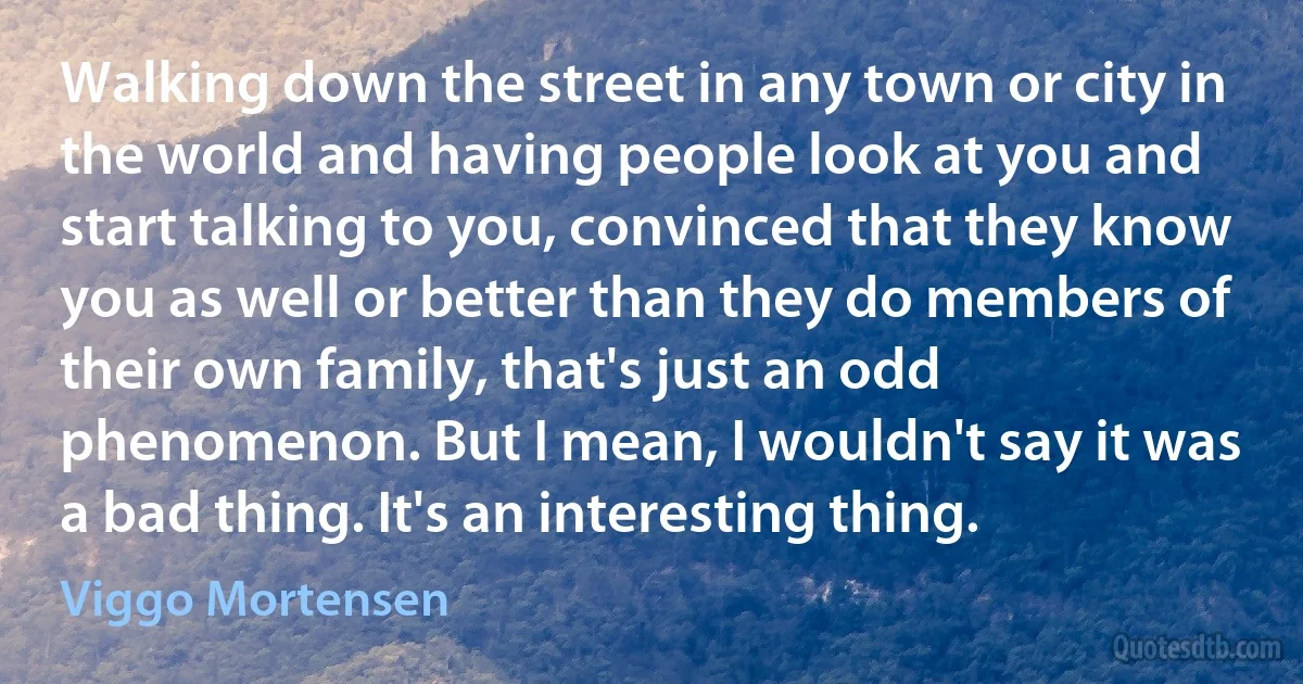 Walking down the street in any town or city in the world and having people look at you and start talking to you, convinced that they know you as well or better than they do members of their own family, that's just an odd phenomenon. But I mean, I wouldn't say it was a bad thing. It's an interesting thing. (Viggo Mortensen)