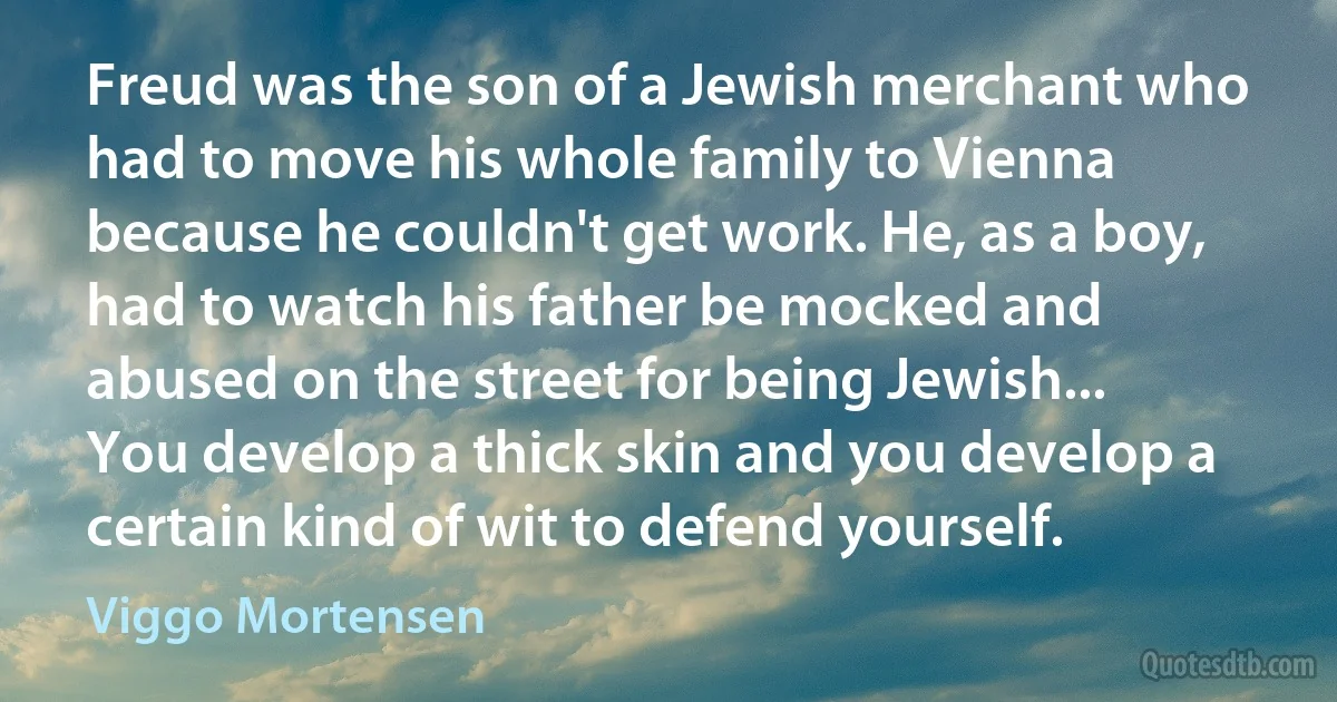 Freud was the son of a Jewish merchant who had to move his whole family to Vienna because he couldn't get work. He, as a boy, had to watch his father be mocked and abused on the street for being Jewish... You develop a thick skin and you develop a certain kind of wit to defend yourself. (Viggo Mortensen)