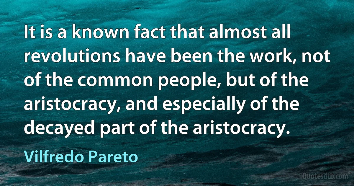 It is a known fact that almost all revolutions have been the work, not of the common people, but of the aristocracy, and especially of the decayed part of the aristocracy. (Vilfredo Pareto)