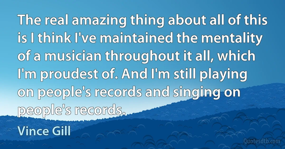 The real amazing thing about all of this is I think I've maintained the mentality of a musician throughout it all, which I'm proudest of. And I'm still playing on people's records and singing on people's records. (Vince Gill)