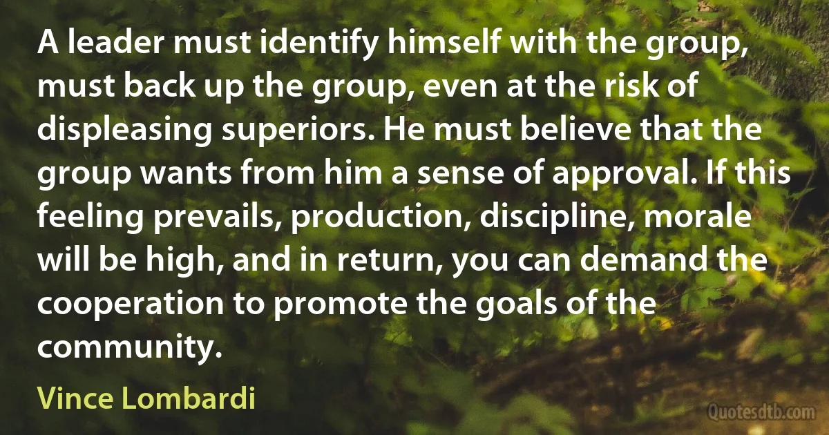 A leader must identify himself with the group, must back up the group, even at the risk of displeasing superiors. He must believe that the group wants from him a sense of approval. If this feeling prevails, production, discipline, morale will be high, and in return, you can demand the cooperation to promote the goals of the community. (Vince Lombardi)