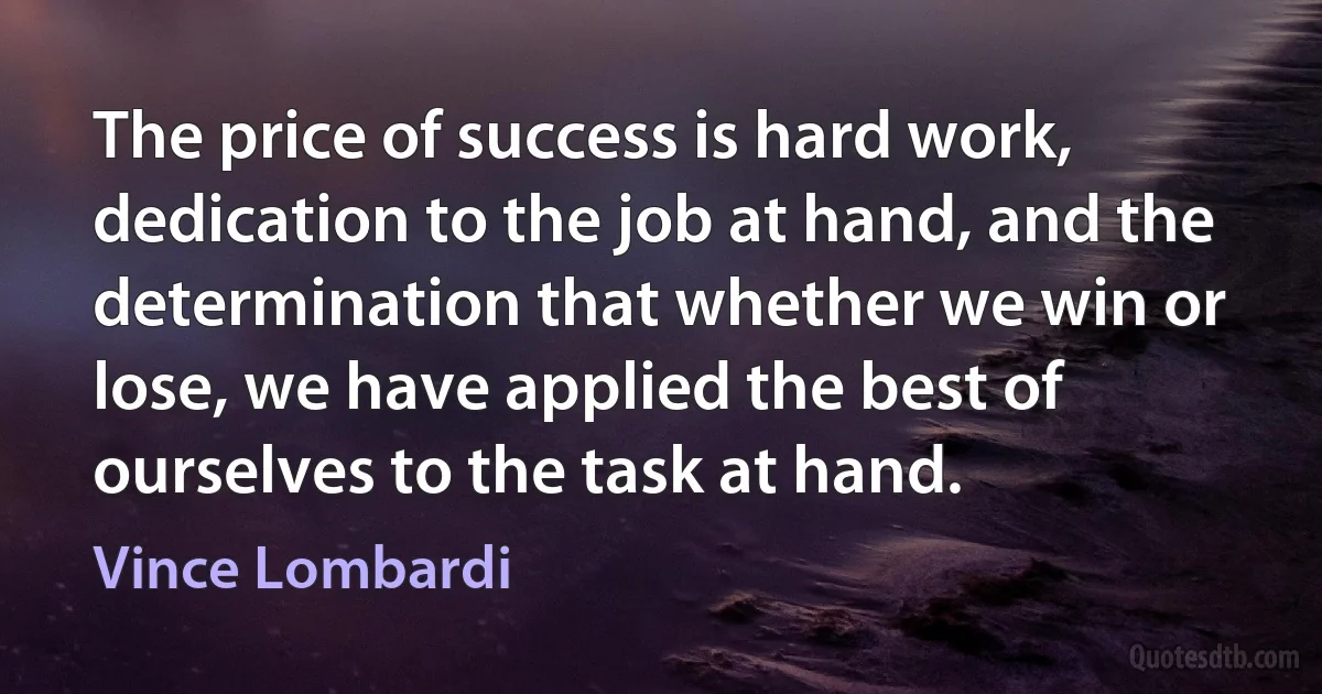 The price of success is hard work, dedication to the job at hand, and the determination that whether we win or lose, we have applied the best of ourselves to the task at hand. (Vince Lombardi)