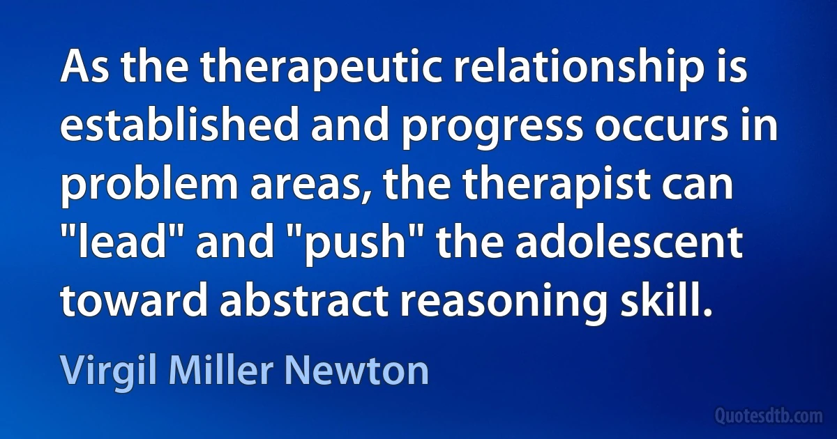 As the therapeutic relationship is established and progress occurs in problem areas, the therapist can "lead" and "push" the adolescent toward abstract reasoning skill. (Virgil Miller Newton)