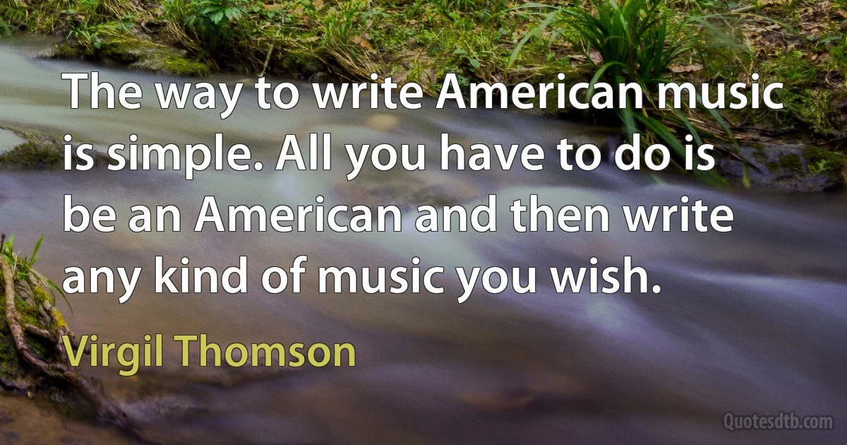 The way to write American music is simple. All you have to do is be an American and then write any kind of music you wish. (Virgil Thomson)