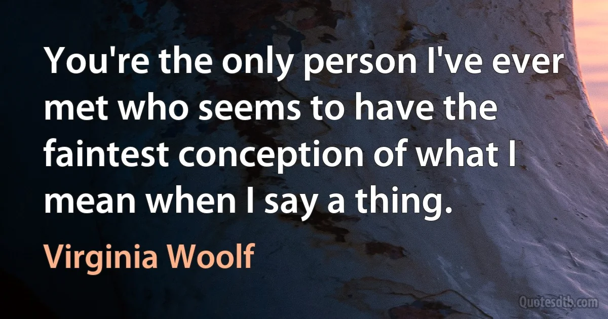 You're the only person I've ever met who seems to have the faintest conception of what I mean when I say a thing. (Virginia Woolf)