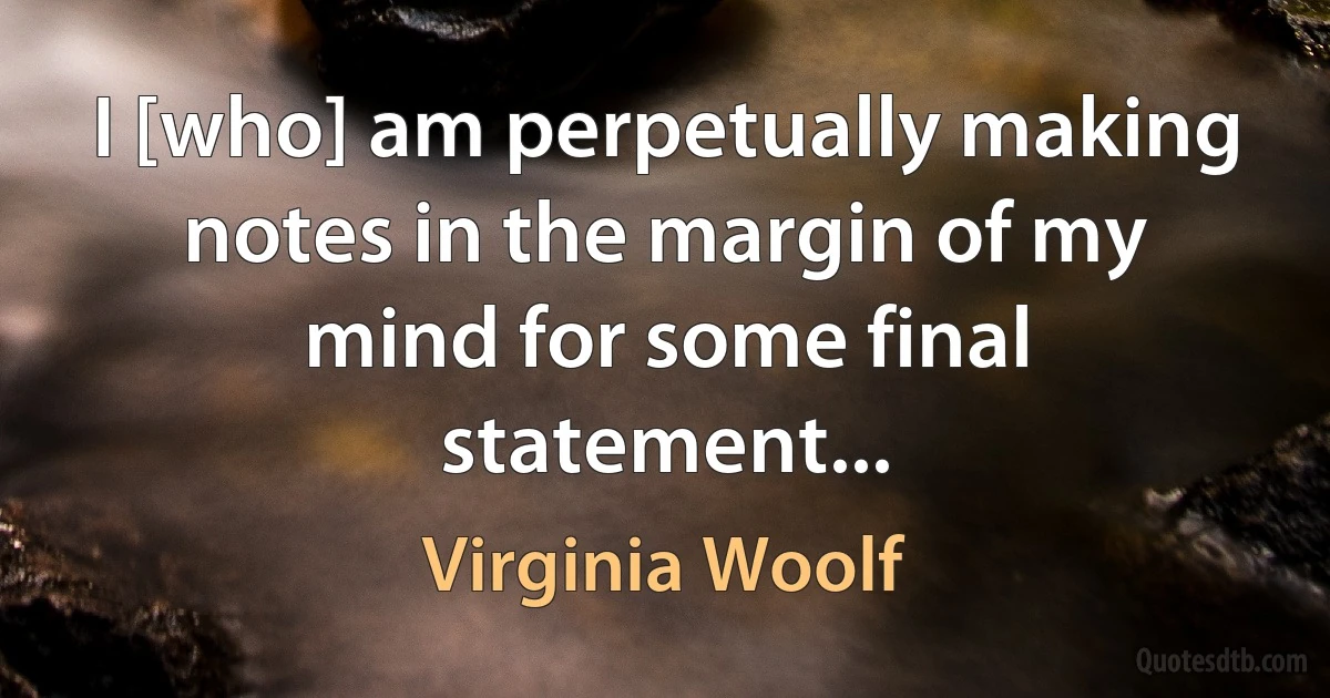 I [who] am perpetually making notes in the margin of my mind for some final statement... (Virginia Woolf)