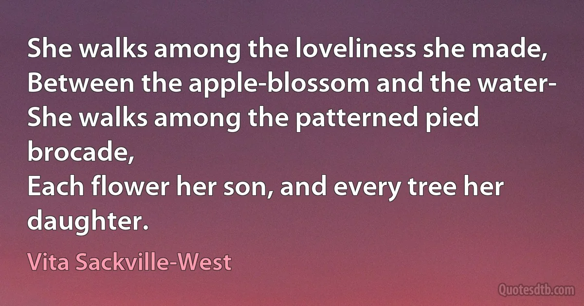 She walks among the loveliness she made,
Between the apple-blossom and the water-
She walks among the patterned pied brocade,
Each flower her son, and every tree her daughter. (Vita Sackville-West)