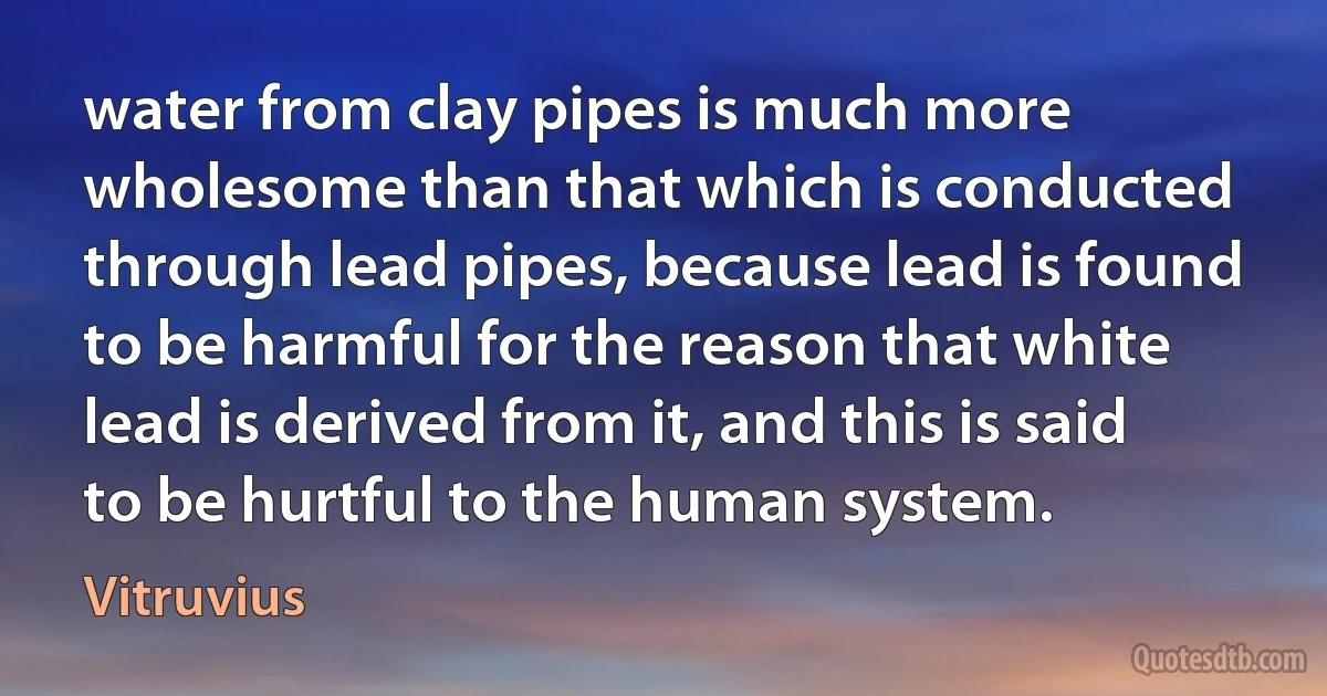 water from clay pipes is much more wholesome than that which is conducted through lead pipes, because lead is found to be harmful for the reason that white lead is derived from it, and this is said to be hurtful to the human system. (Vitruvius)