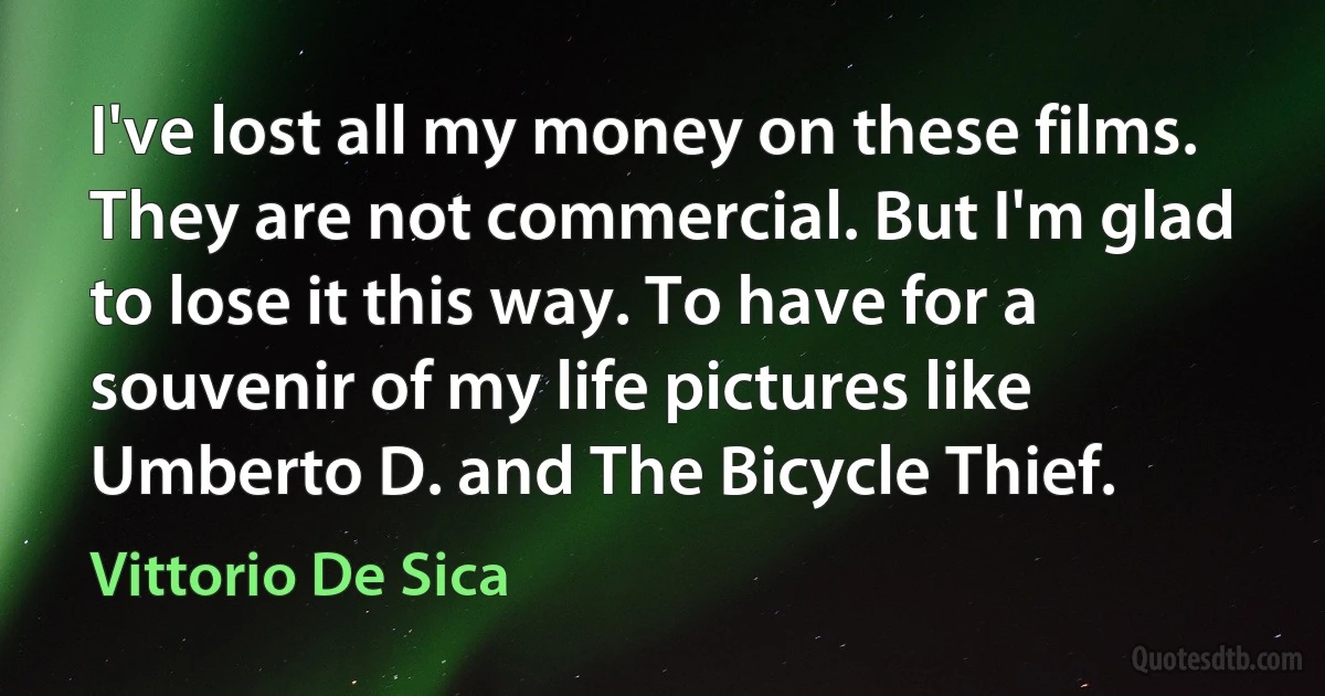 I've lost all my money on these films. They are not commercial. But I'm glad to lose it this way. To have for a souvenir of my life pictures like Umberto D. and The Bicycle Thief. (Vittorio De Sica)