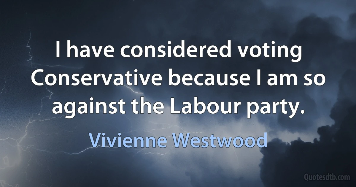 I have considered voting Conservative because I am so against the Labour party. (Vivienne Westwood)