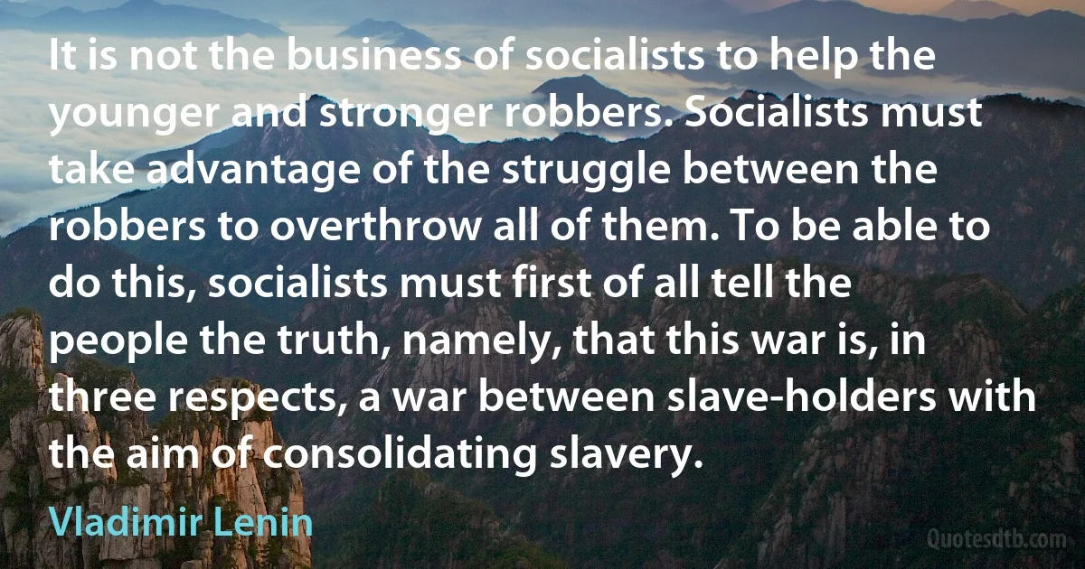 It is not the business of socialists to help the younger and stronger robbers. Socialists must take advantage of the struggle between the robbers to overthrow all of them. To be able to do this, socialists must first of all tell the people the truth, namely, that this war is, in three respects, a war between slave-holders with the aim of consolidating slavery. (Vladimir Lenin)