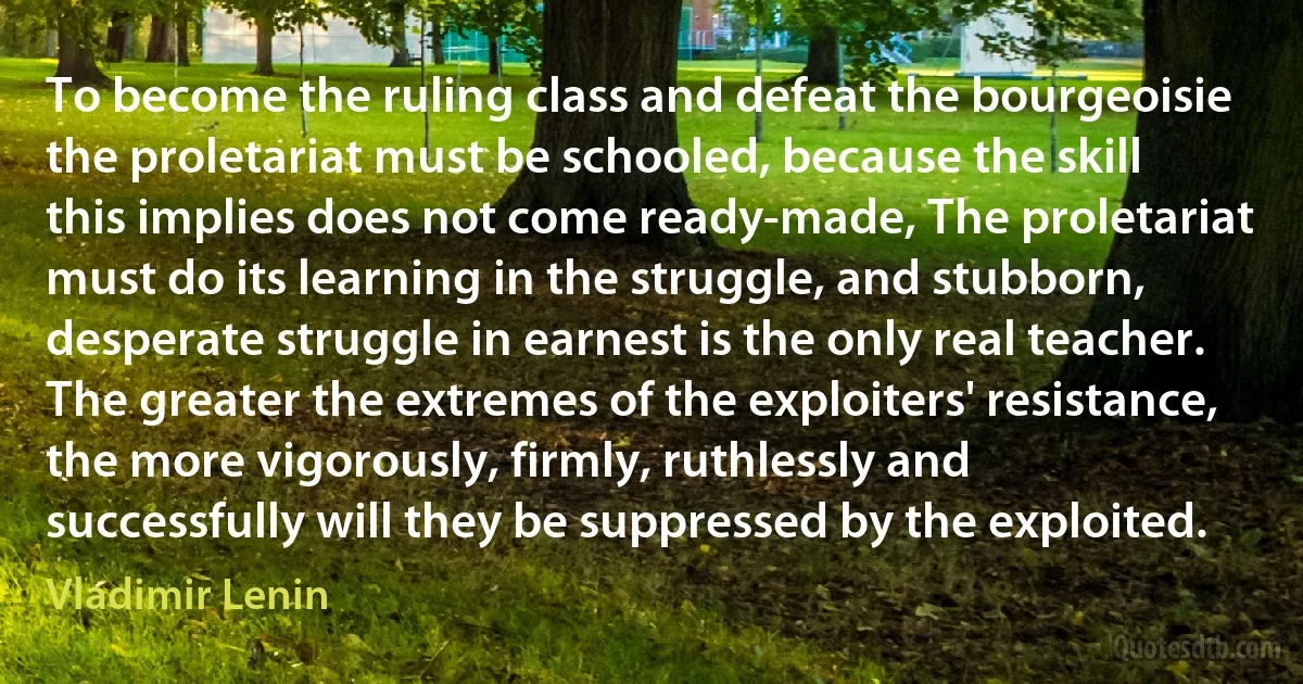 To become the ruling class and defeat the bourgeoisie the proletariat must be schooled, because the skill this implies does not come ready-made, The proletariat must do its learning in the struggle, and stubborn, desperate struggle in earnest is the only real teacher. The greater the extremes of the exploiters' resistance, the more vigorously, firmly, ruthlessly and successfully will they be suppressed by the exploited. (Vladimir Lenin)