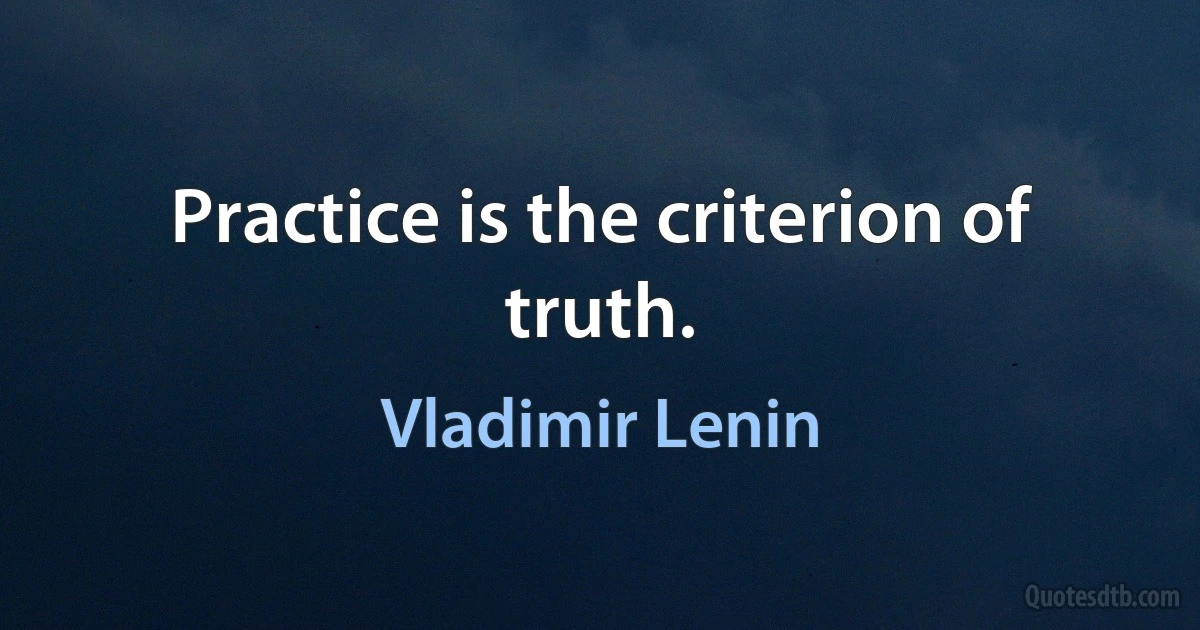 Practice is the criterion of truth. (Vladimir Lenin)