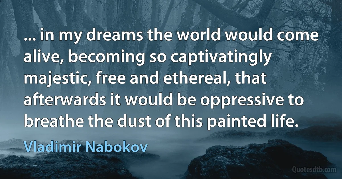 ... in my dreams the world would come alive, becoming so captivatingly majestic, free and ethereal, that afterwards it would be oppressive to breathe the dust of this painted life. (Vladimir Nabokov)