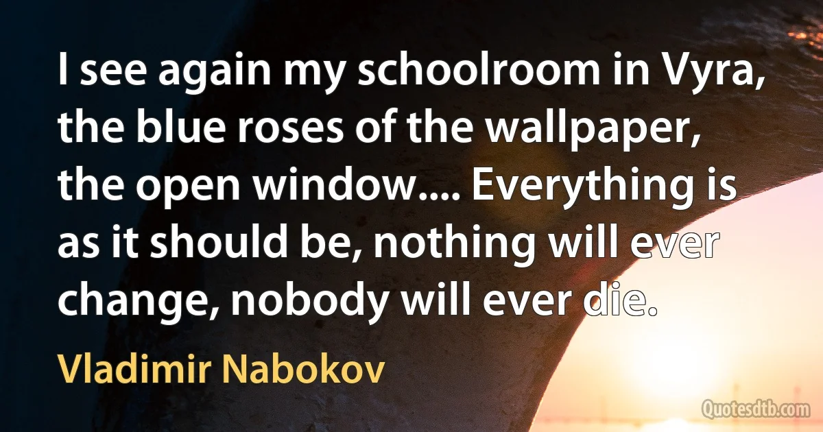 I see again my schoolroom in Vyra, the blue roses of the wallpaper, the open window.... Everything is as it should be, nothing will ever change, nobody will ever die. (Vladimir Nabokov)