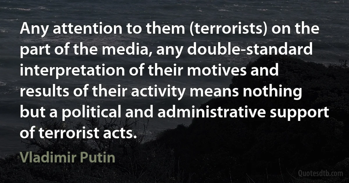 Any attention to them (terrorists) on the part of the media, any double-standard interpretation of their motives and results of their activity means nothing but a political and administrative support of terrorist acts. (Vladimir Putin)