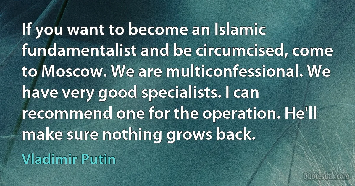 If you want to become an Islamic fundamentalist and be circumcised, come to Moscow. We are multiconfessional. We have very good specialists. I can recommend one for the operation. He'll make sure nothing grows back. (Vladimir Putin)