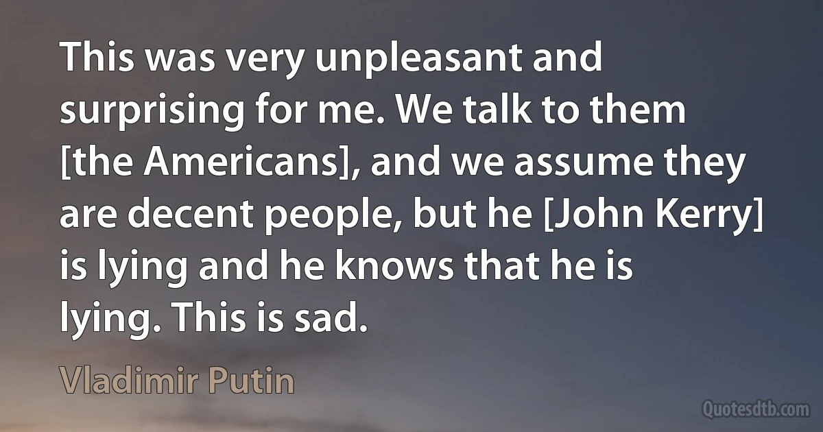 This was very unpleasant and surprising for me. We talk to them [the Americans], and we assume they are decent people, but he [John Kerry] is lying and he knows that he is lying. This is sad. (Vladimir Putin)