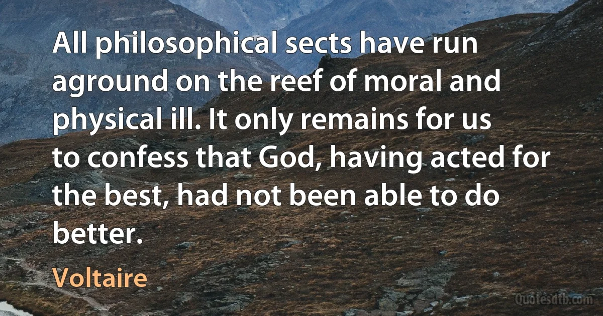 All philosophical sects have run aground on the reef of moral and physical ill. It only remains for us to confess that God, having acted for the best, had not been able to do better. (Voltaire)