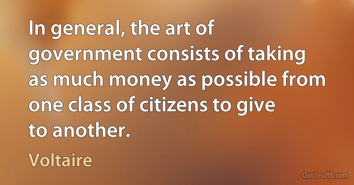 In general, the art of government consists of taking as much money as possible from one class of citizens to give to another. (Voltaire)