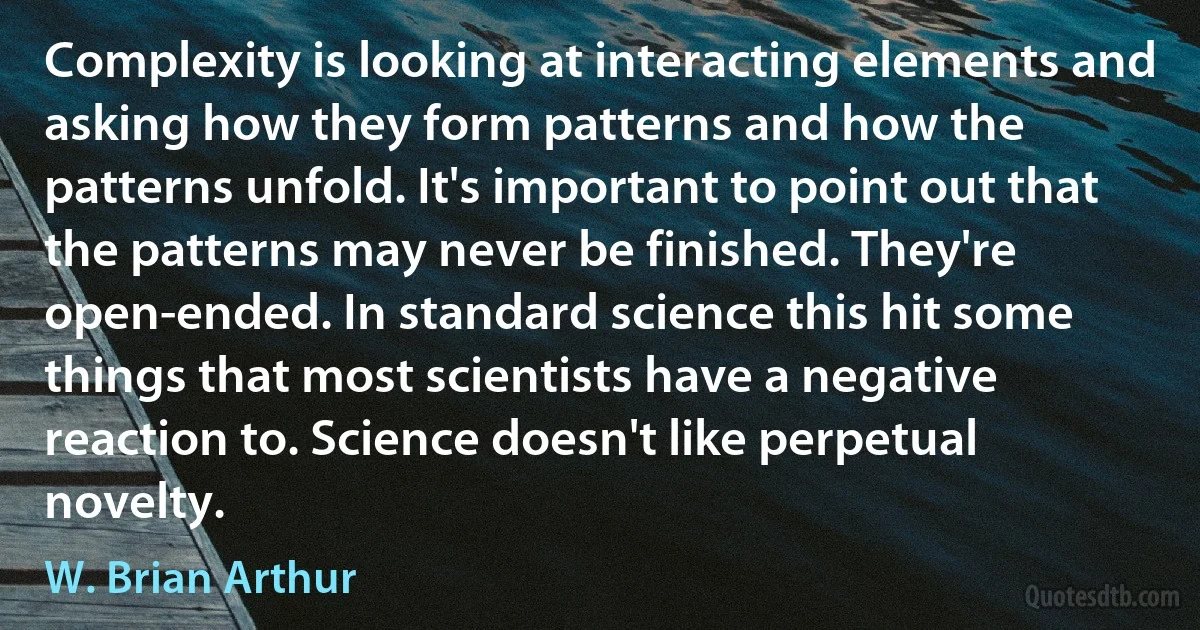 Complexity is looking at interacting elements and asking how they form patterns and how the patterns unfold. It's important to point out that the patterns may never be finished. They're open-ended. In standard science this hit some things that most scientists have a negative reaction to. Science doesn't like perpetual novelty. (W. Brian Arthur)