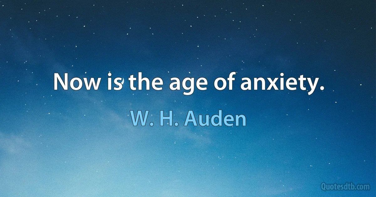 Now is the age of anxiety. (W. H. Auden)