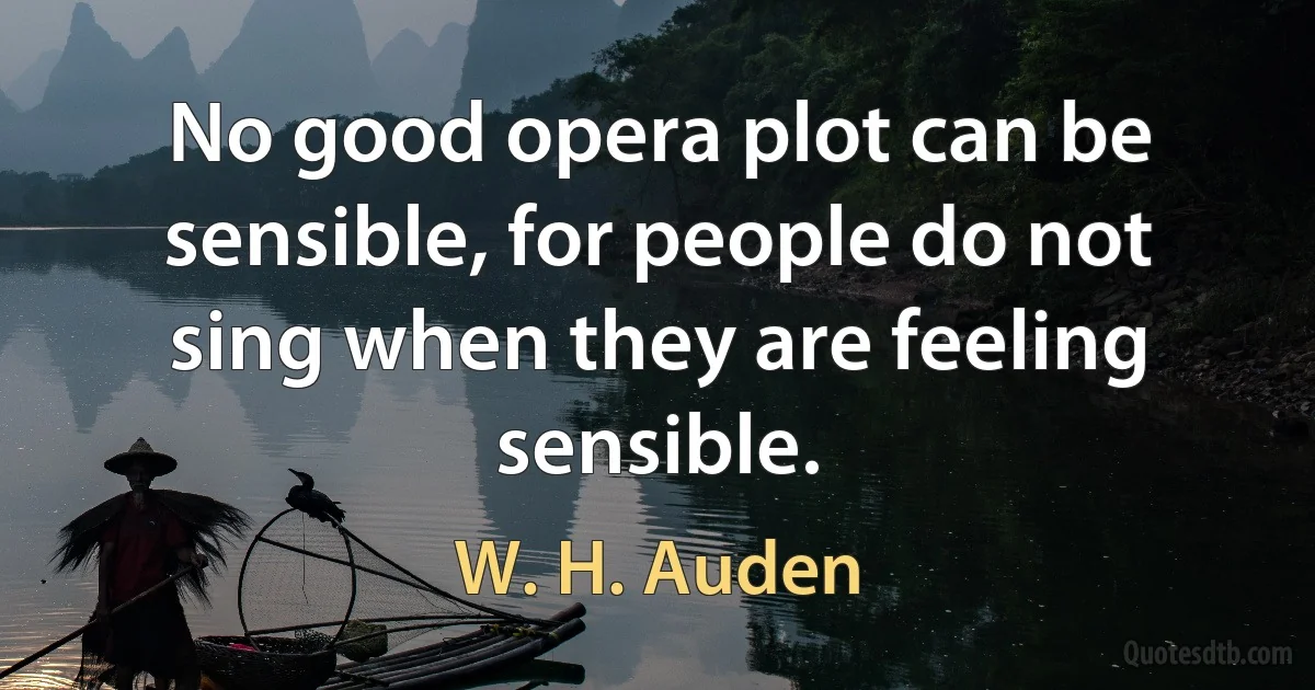 No good opera plot can be sensible, for people do not sing when they are feeling sensible. (W. H. Auden)