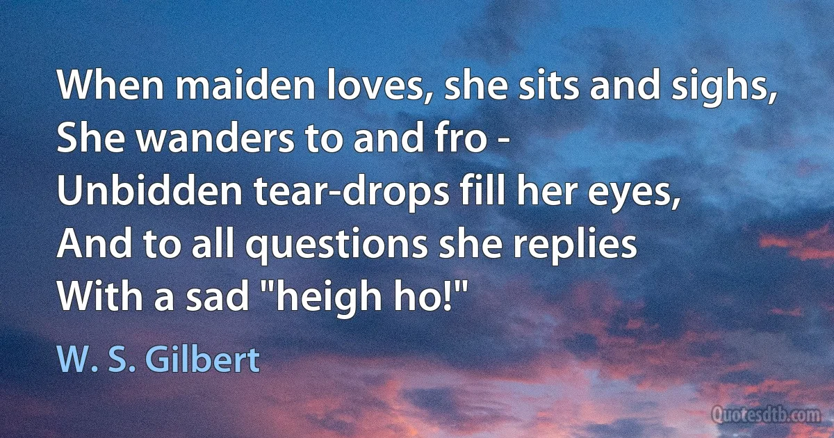 When maiden loves, she sits and sighs,
She wanders to and fro -
Unbidden tear-drops fill her eyes,
And to all questions she replies
With a sad "heigh ho!" (W. S. Gilbert)