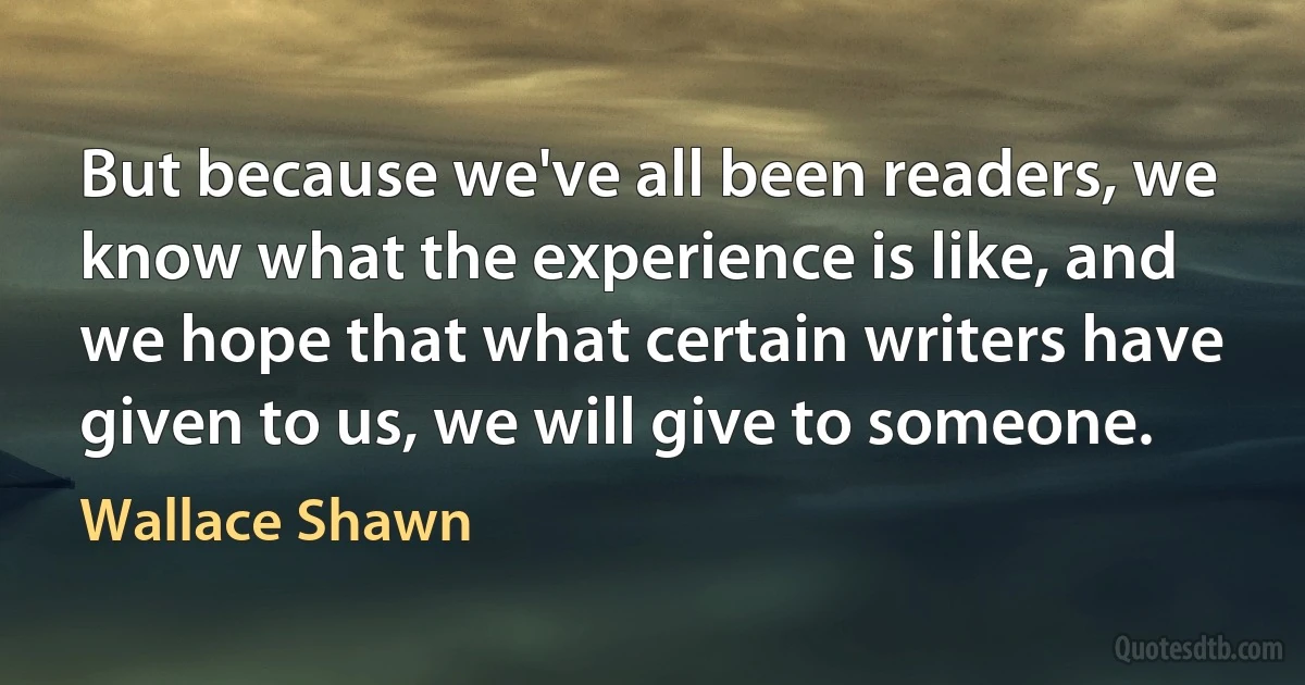 But because we've all been readers, we know what the experience is like, and we hope that what certain writers have given to us, we will give to someone. (Wallace Shawn)