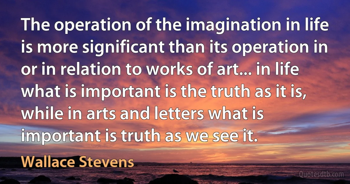 The operation of the imagination in life is more significant than its operation in or in relation to works of art... in life what is important is the truth as it is, while in arts and letters what is important is truth as we see it. (Wallace Stevens)