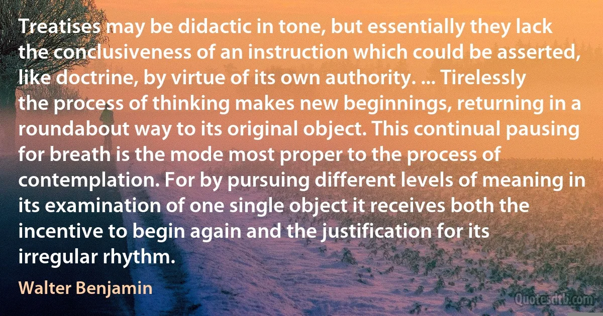 Treatises may be didactic in tone, but essentially they lack the conclusiveness of an instruction which could be asserted, like doctrine, by virtue of its own authority. ... Tirelessly the process of thinking makes new beginnings, returning in a roundabout way to its original object. This continual pausing for breath is the mode most proper to the process of contemplation. For by pursuing different levels of meaning in its examination of one single object it receives both the incentive to begin again and the justification for its irregular rhythm. (Walter Benjamin)