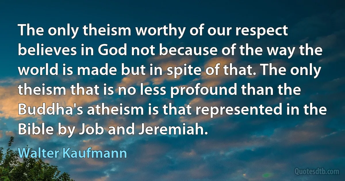 The only theism worthy of our respect believes in God not because of the way the world is made but in spite of that. The only theism that is no less profound than the Buddha's atheism is that represented in the Bible by Job and Jeremiah. (Walter Kaufmann)