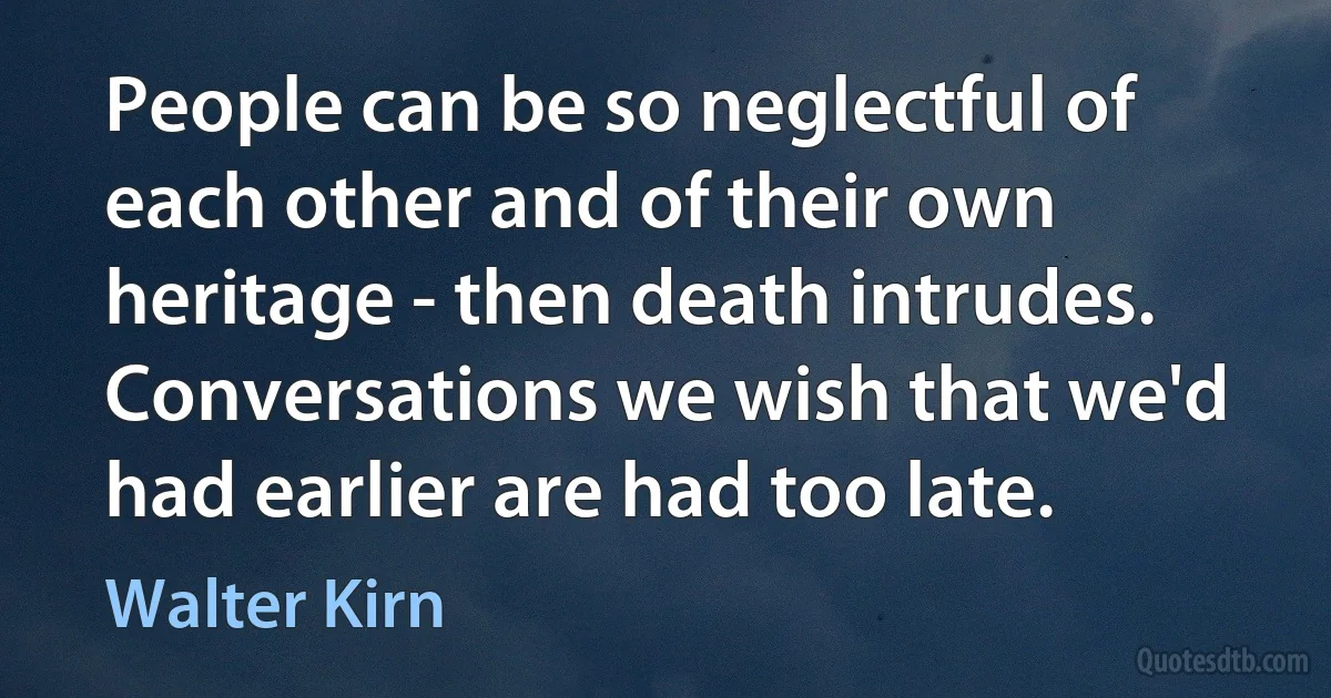 People can be so neglectful of each other and of their own heritage - then death intrudes. Conversations we wish that we'd had earlier are had too late. (Walter Kirn)